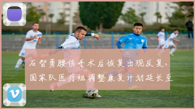 石智勇腰伤手术后恢复出现反复,国家队医疗组调整康复计划延长至年底