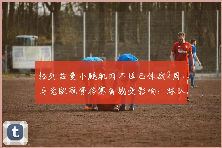 格列兹曼小腿肌肉不适已休战2周，马竞欧冠资格赛备战受影响，球队场均控球率下降5%