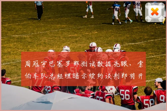 周冠宇巴塞罗那测试数据亮眼，索伯车队总经理暗示续约谈判即将开启