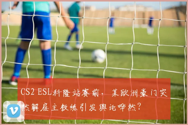CS2 ESL科隆站赛前,某欧洲豪门突然解雇主教练引发舆论哗然?