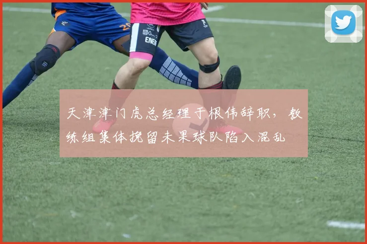 天津津门虎总经理于根伟辞职,教练组集体挽留未果球队陷入混乱