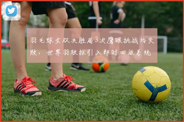 羽毛球女双决胜局3次鹰眼挑战均失败，世界羽联拟引入即时回放系统