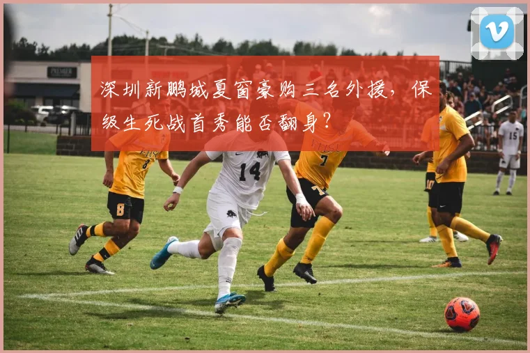 深圳新鹏城夏窗豪购三名外援，保级生死战首秀能否翻身？