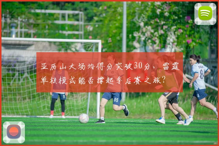 亚历山大场均得分突破30分,雷霆单核模式能否撑起季后赛之旅?