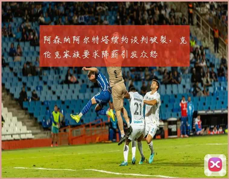 阿森纳阿尔特塔续约谈判破裂,克伦克家族要求降薪引发众怒